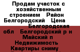 Продам участок с хозяйственным строением › Район ­ Белгородский › Цена ­ 1 100 000 - Белгородская обл., Белгородский р-н, Майский п. Недвижимость » Квартиры сниму   . Белгородская обл.